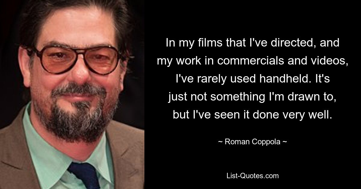 In my films that I've directed, and my work in commercials and videos, I've rarely used handheld. It's just not something I'm drawn to, but I've seen it done very well. — © Roman Coppola