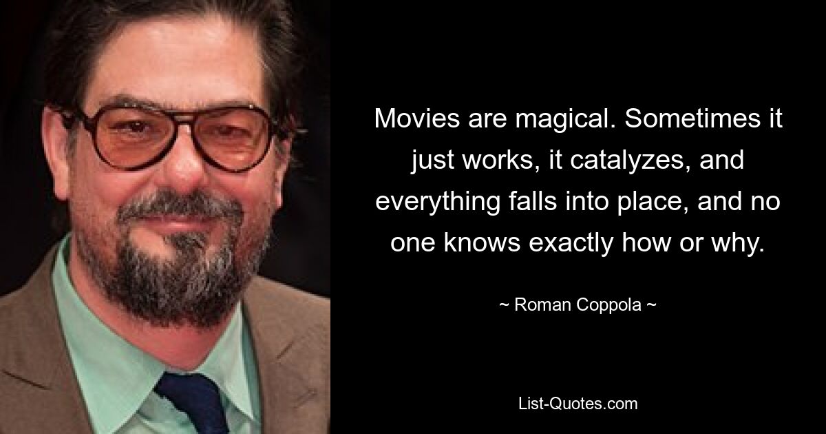 Movies are magical. Sometimes it just works, it catalyzes, and everything falls into place, and no one knows exactly how or why. — © Roman Coppola