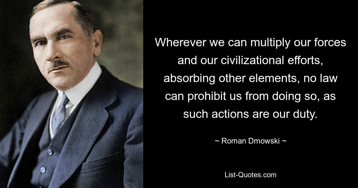 Wherever we can multiply our forces and our civilizational efforts, absorbing other elements, no law can prohibit us from doing so, as such actions are our duty. — © Roman Dmowski