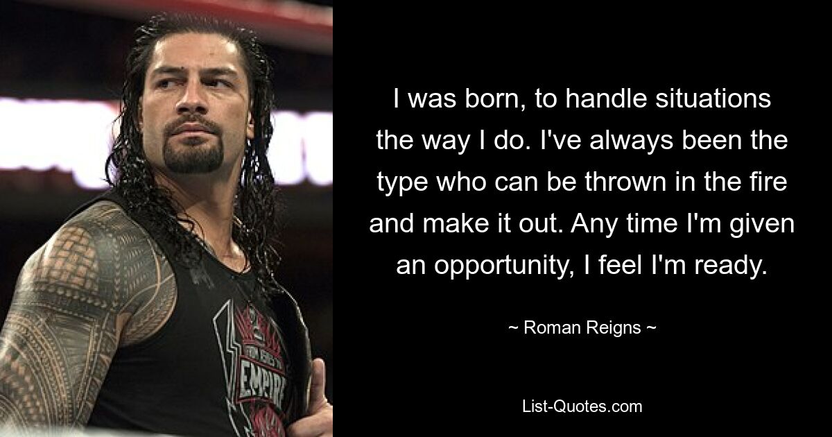 I was born, to handle situations the way I do. I've always been the type who can be thrown in the fire and make it out. Any time I'm given an opportunity, I feel I'm ready. — © Roman Reigns