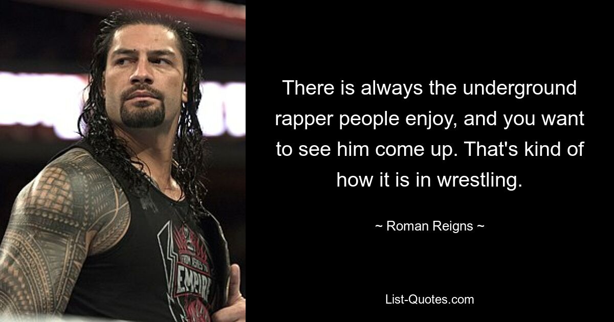 There is always the underground rapper people enjoy, and you want to see him come up. That's kind of how it is in wrestling. — © Roman Reigns