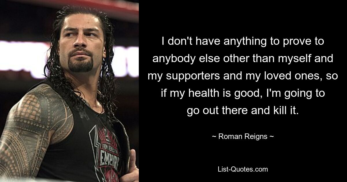 I don't have anything to prove to anybody else other than myself and my supporters and my loved ones, so if my health is good, I'm going to go out there and kill it. — © Roman Reigns