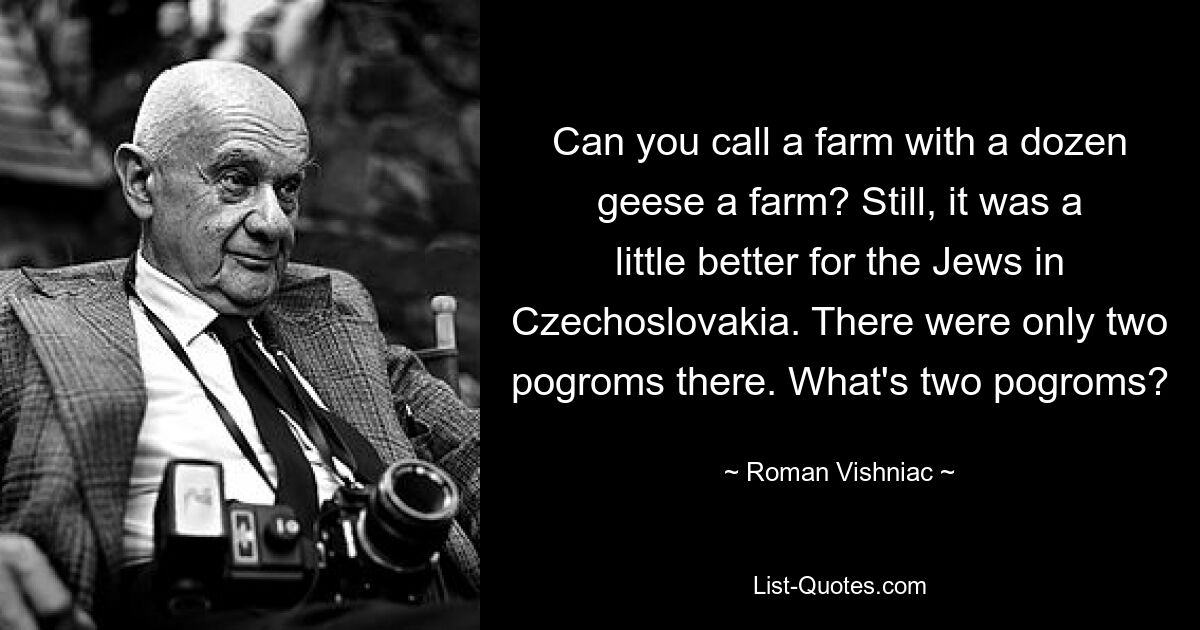 Can you call a farm with a dozen geese a farm? Still, it was a little better for the Jews in Czechoslovakia. There were only two pogroms there. What's two pogroms? — © Roman Vishniac