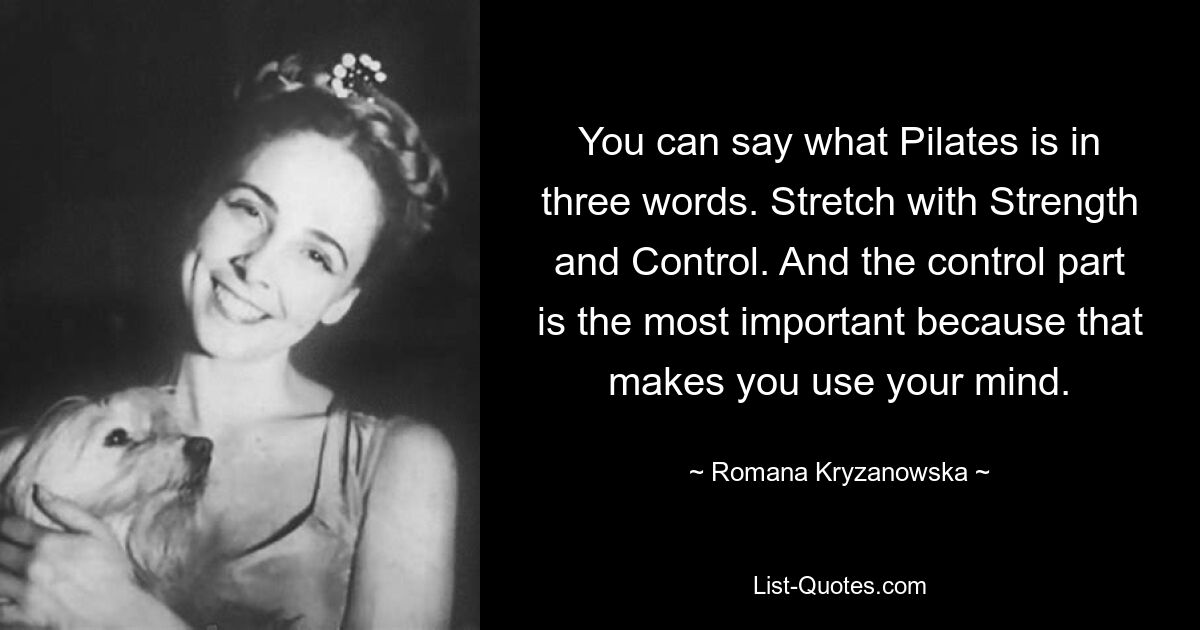 You can say what Pilates is in three words. Stretch with Strength and Control. And the control part is the most important because that makes you use your mind. — © Romana Kryzanowska