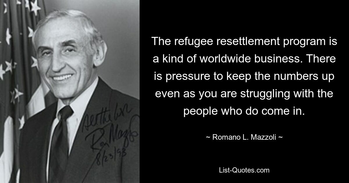 The refugee resettlement program is a kind of worldwide business. There is pressure to keep the numbers up even as you are struggling with the people who do come in. — © Romano L. Mazzoli