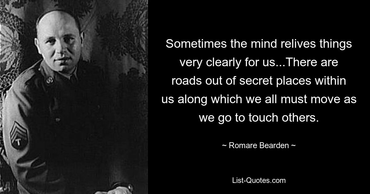 Sometimes the mind relives things very clearly for us...There are roads out of secret places within us along which we all must move as we go to touch others. — © Romare Bearden