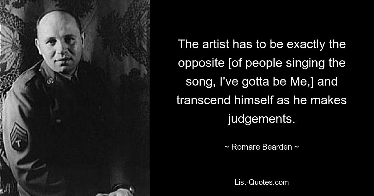 The artist has to be exactly the opposite [of people singing the song, I've gotta be Me,] and transcend himself as he makes judgements. — © Romare Bearden