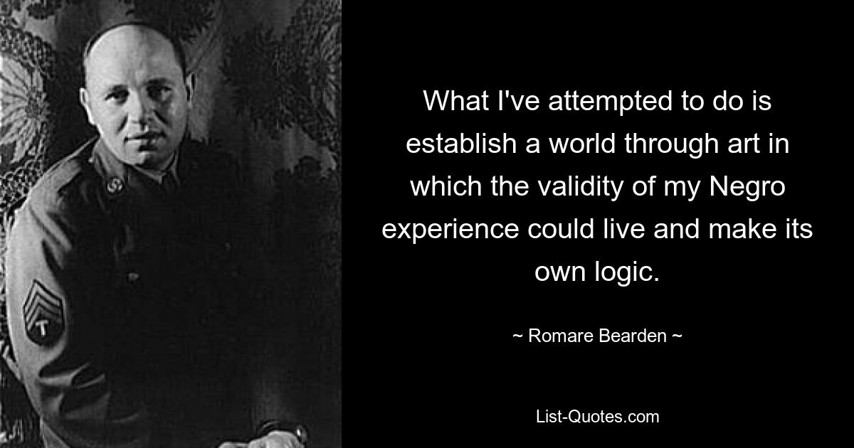 What I've attempted to do is establish a world through art in which the validity of my Negro experience could live and make its own logic. — © Romare Bearden