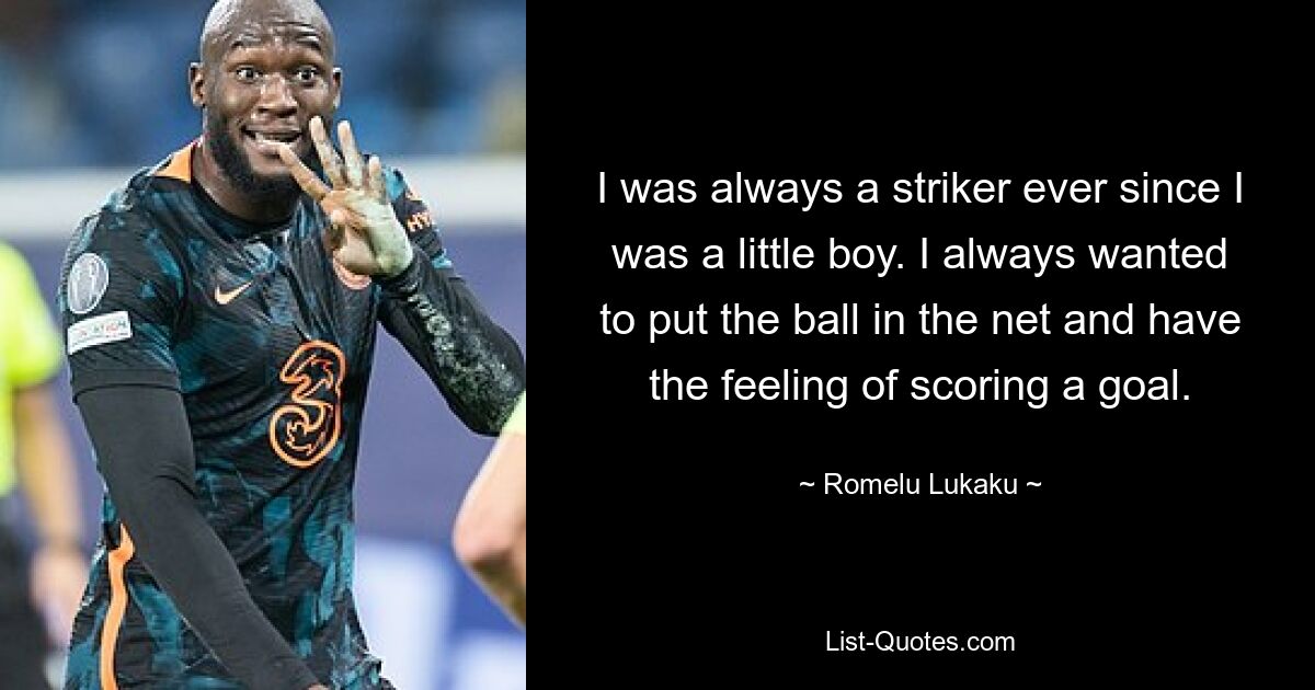 I was always a striker ever since I was a little boy. I always wanted to put the ball in the net and have the feeling of scoring a goal. — © Romelu Lukaku