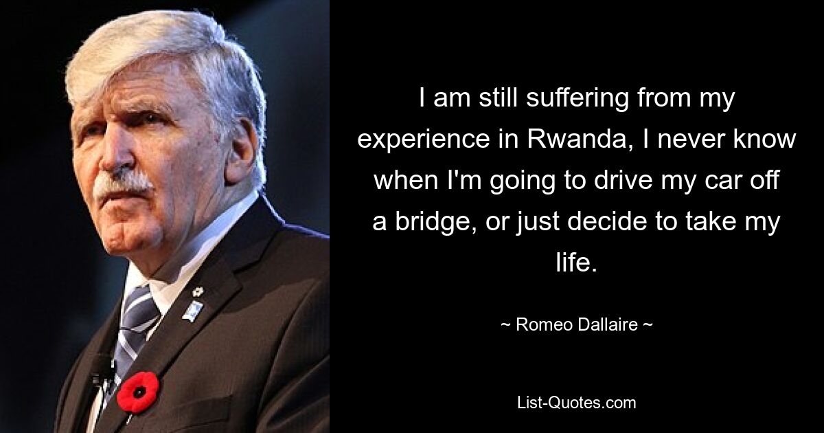 I am still suffering from my experience in Rwanda, I never know when I'm going to drive my car off a bridge, or just decide to take my life. — © Romeo Dallaire