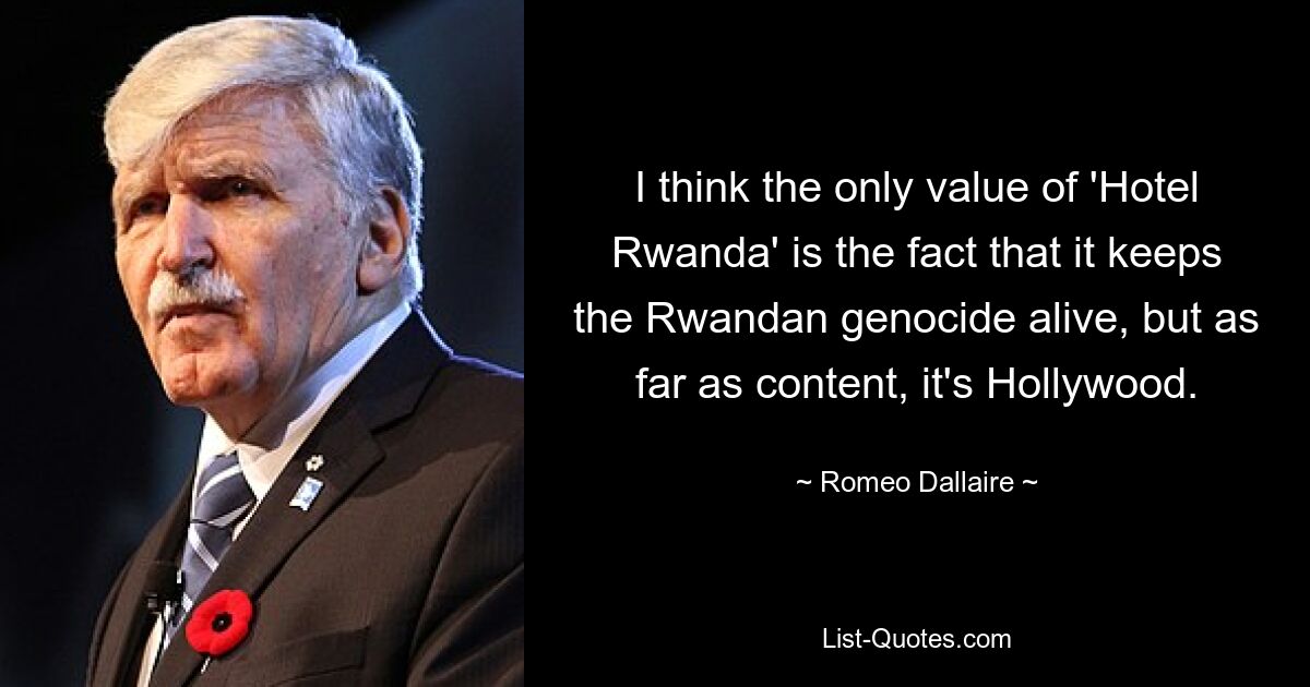 I think the only value of 'Hotel Rwanda' is the fact that it keeps the Rwandan genocide alive, but as far as content, it's Hollywood. — © Romeo Dallaire