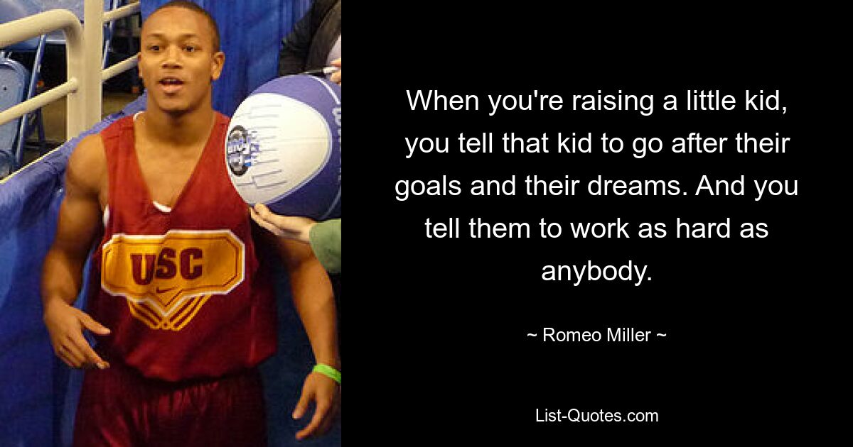 When you're raising a little kid, you tell that kid to go after their goals and their dreams. And you tell them to work as hard as anybody. — © Romeo Miller