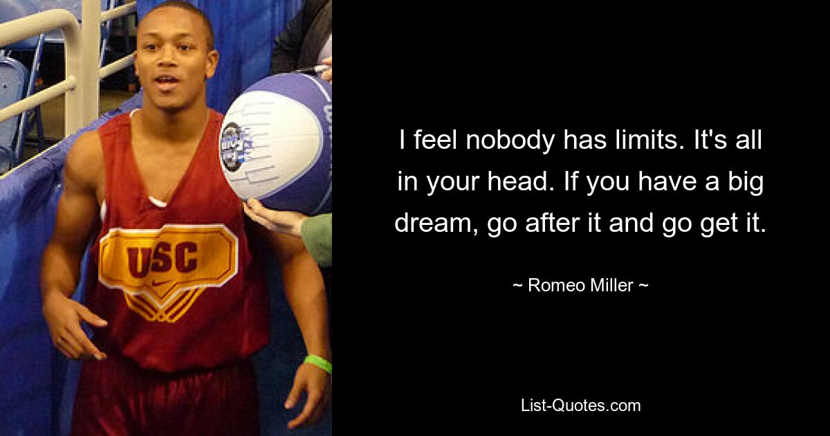 I feel nobody has limits. It's all in your head. If you have a big dream, go after it and go get it. — © Romeo Miller