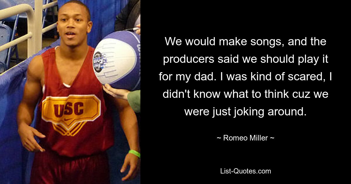 We would make songs, and the producers said we should play it for my dad. I was kind of scared, I didn't know what to think cuz we were just joking around. — © Romeo Miller