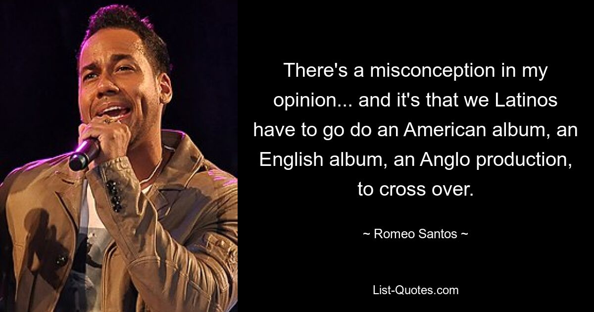 There's a misconception in my opinion... and it's that we Latinos have to go do an American album, an English album, an Anglo production, to cross over. — © Romeo Santos