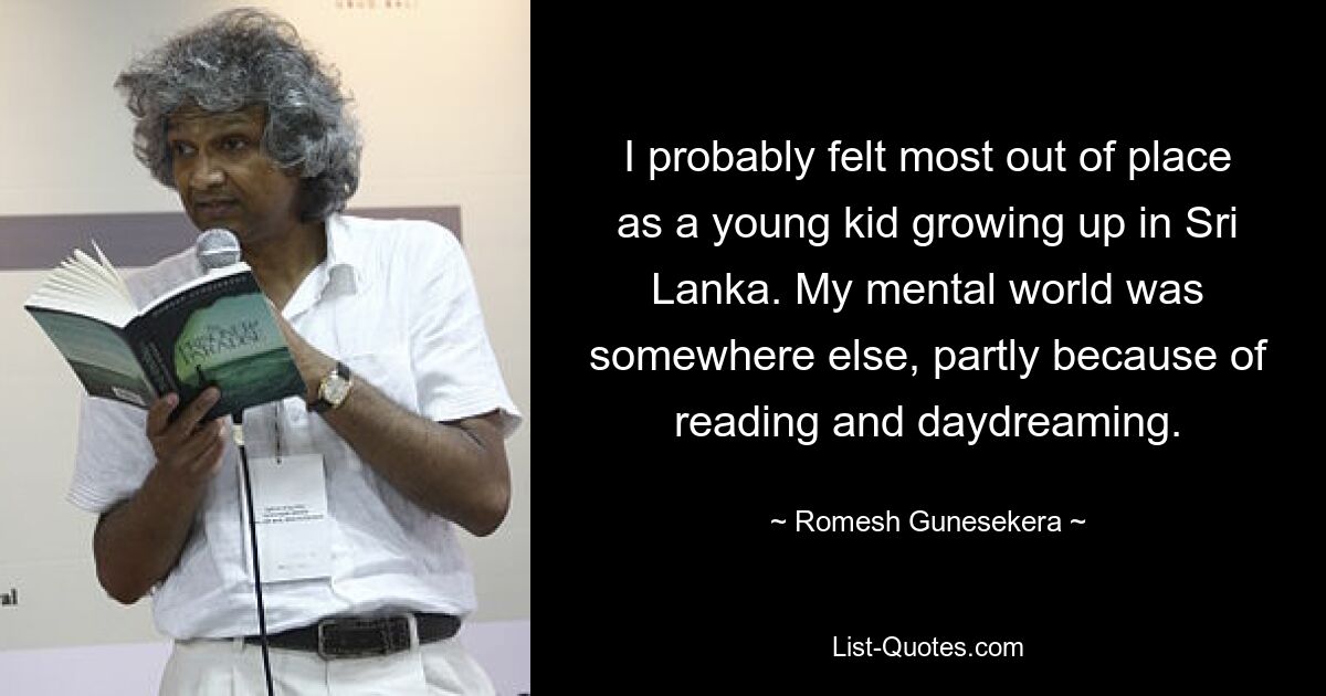 I probably felt most out of place as a young kid growing up in Sri Lanka. My mental world was somewhere else, partly because of reading and daydreaming. — © Romesh Gunesekera