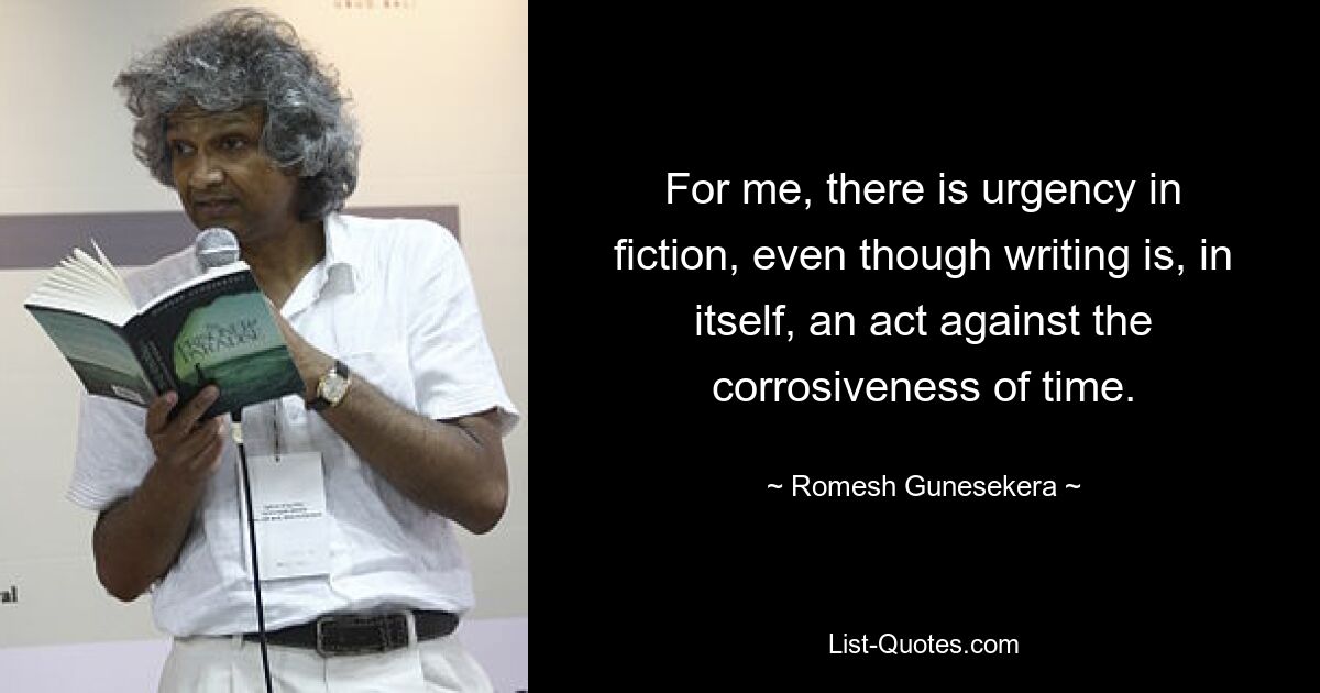 For me, there is urgency in fiction, even though writing is, in itself, an act against the corrosiveness of time. — © Romesh Gunesekera