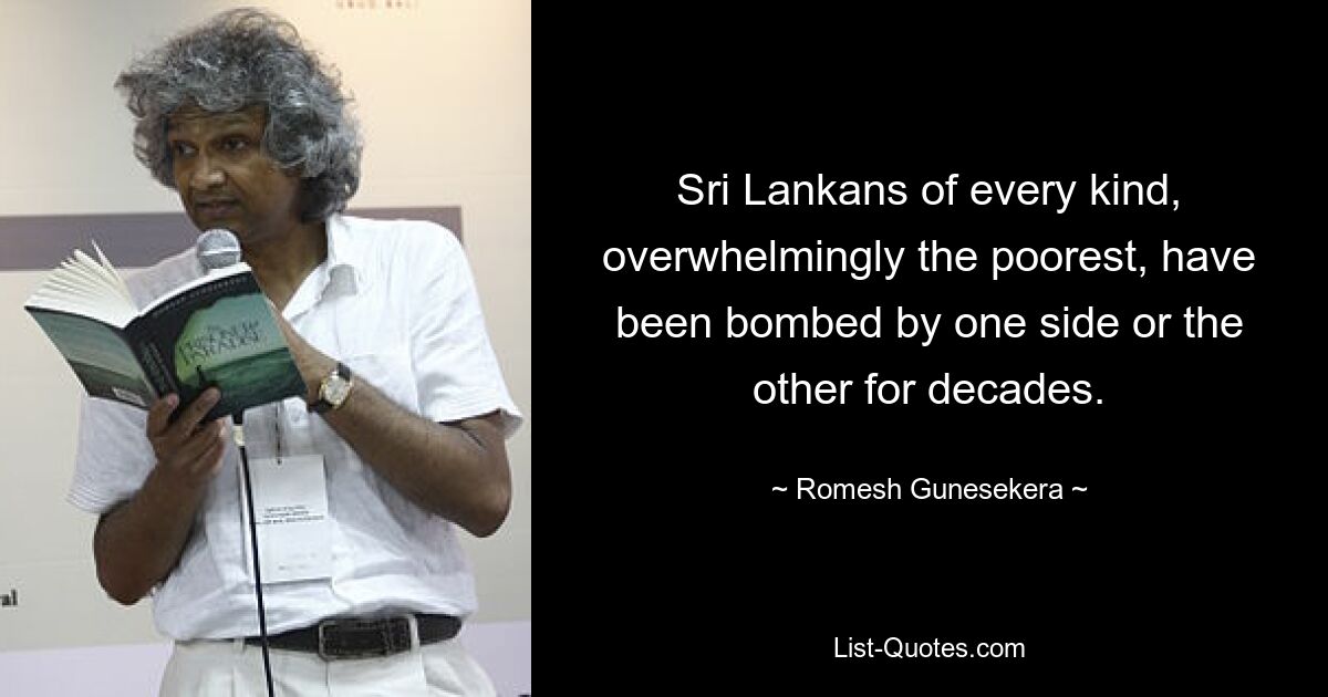 Sri Lankans of every kind, overwhelmingly the poorest, have been bombed by one side or the other for decades. — © Romesh Gunesekera