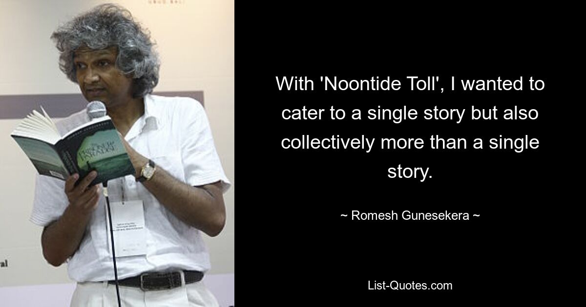 With 'Noontide Toll', I wanted to cater to a single story but also collectively more than a single story. — © Romesh Gunesekera