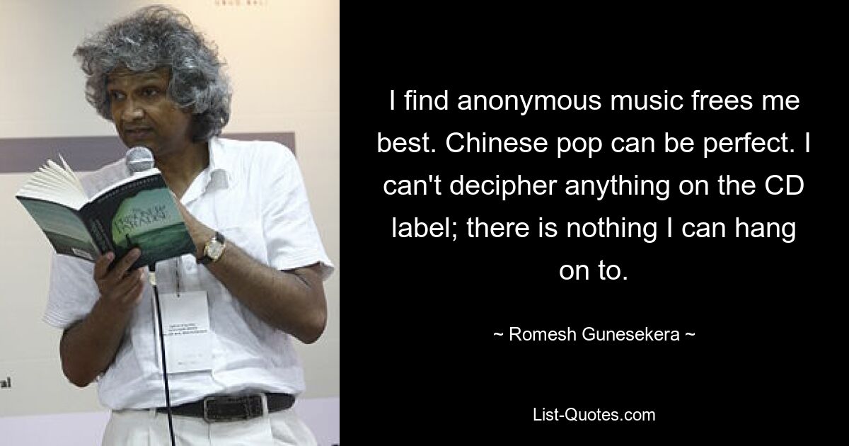 I find anonymous music frees me best. Chinese pop can be perfect. I can't decipher anything on the CD label; there is nothing I can hang on to. — © Romesh Gunesekera