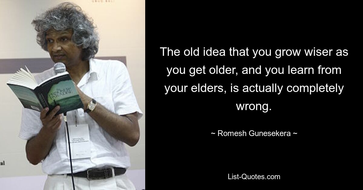 The old idea that you grow wiser as you get older, and you learn from your elders, is actually completely wrong. — © Romesh Gunesekera