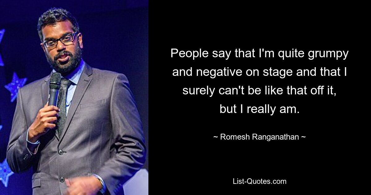 People say that I'm quite grumpy and negative on stage and that I surely can't be like that off it, but I really am. — © Romesh Ranganathan