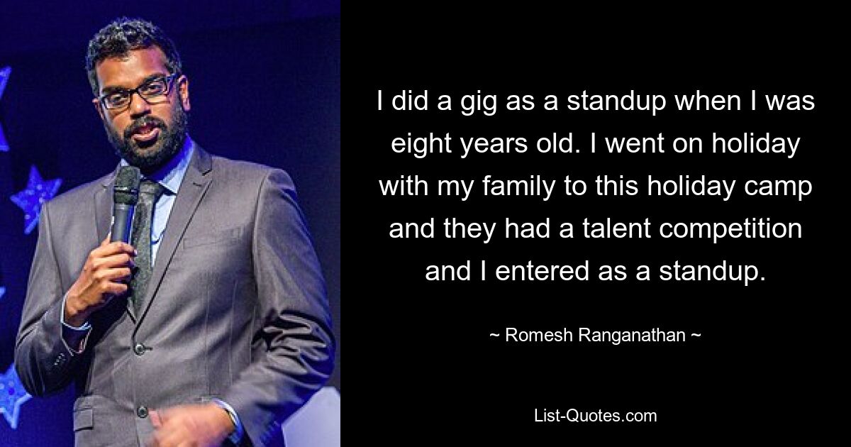 I did a gig as a standup when I was eight years old. I went on holiday with my family to this holiday camp and they had a talent competition and I entered as a standup. — © Romesh Ranganathan