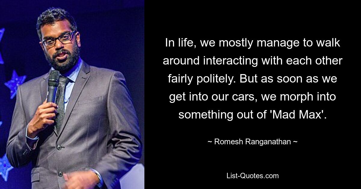 In life, we mostly manage to walk around interacting with each other fairly politely. But as soon as we get into our cars, we morph into something out of 'Mad Max'. — © Romesh Ranganathan