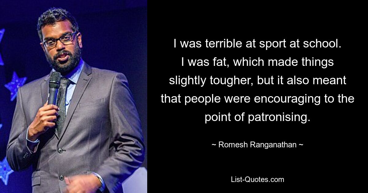 I was terrible at sport at school. I was fat, which made things slightly tougher, but it also meant that people were encouraging to the point of patronising. — © Romesh Ranganathan