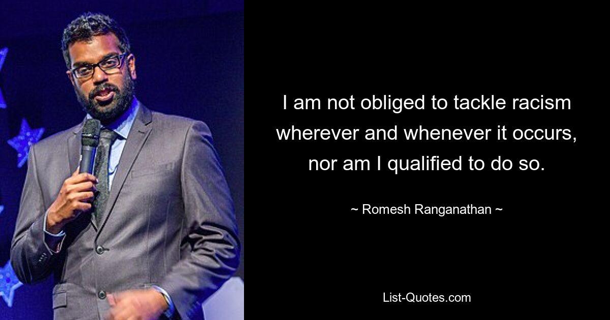 I am not obliged to tackle racism wherever and whenever it occurs, nor am I qualified to do so. — © Romesh Ranganathan