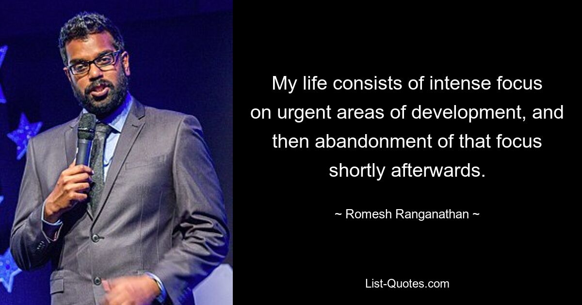 My life consists of intense focus on urgent areas of development, and then abandonment of that focus shortly afterwards. — © Romesh Ranganathan