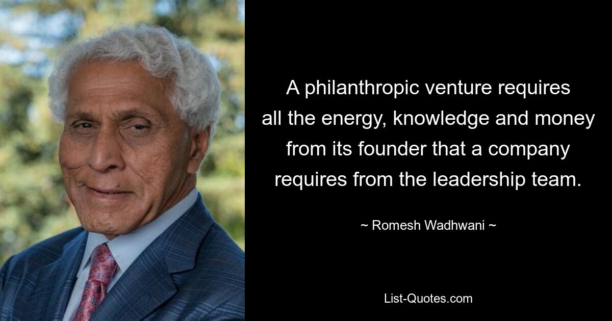 A philanthropic venture requires all the energy, knowledge and money from its founder that a company requires from the leadership team. — © Romesh Wadhwani