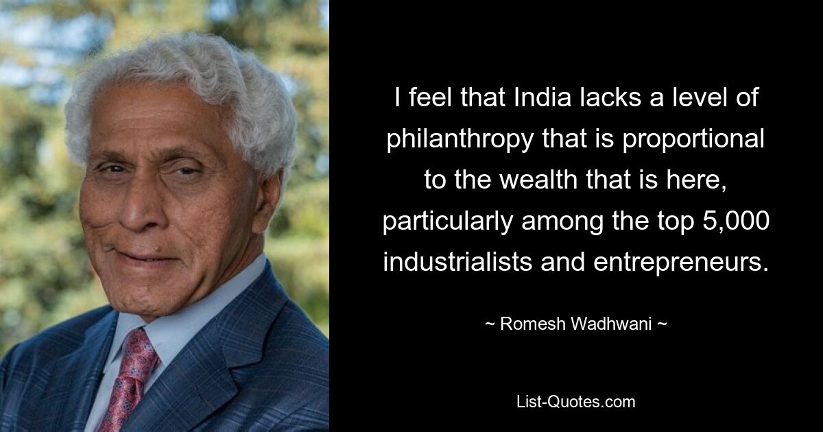 I feel that India lacks a level of philanthropy that is proportional to the wealth that is here, particularly among the top 5,000 industrialists and entrepreneurs. — © Romesh Wadhwani