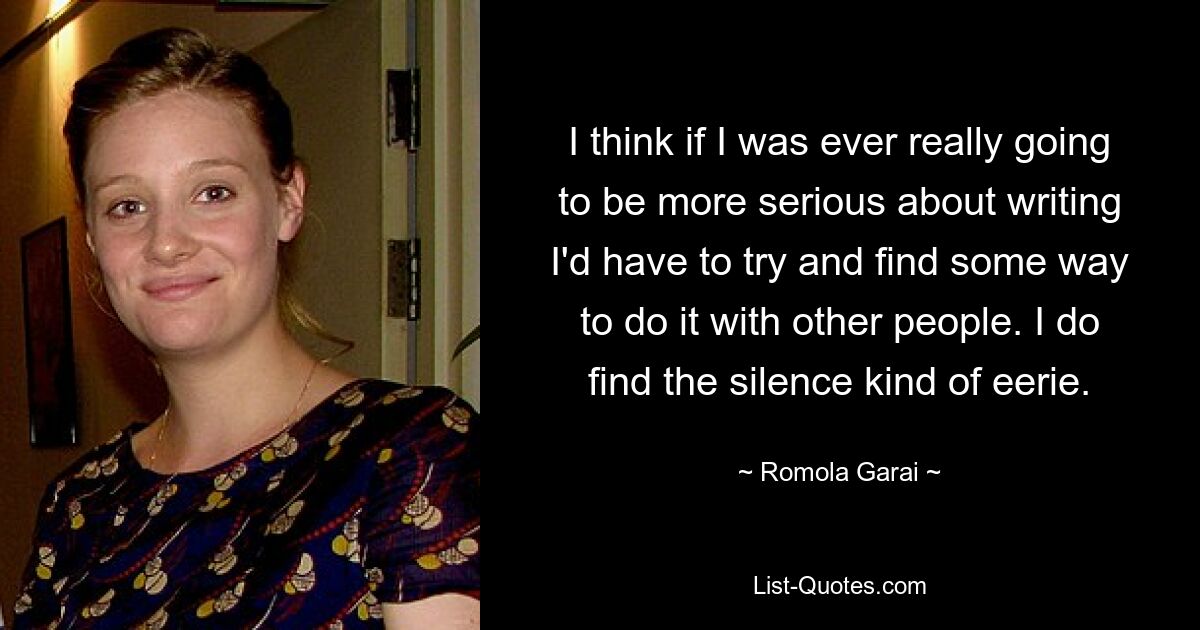 I think if I was ever really going to be more serious about writing I'd have to try and find some way to do it with other people. I do find the silence kind of eerie. — © Romola Garai