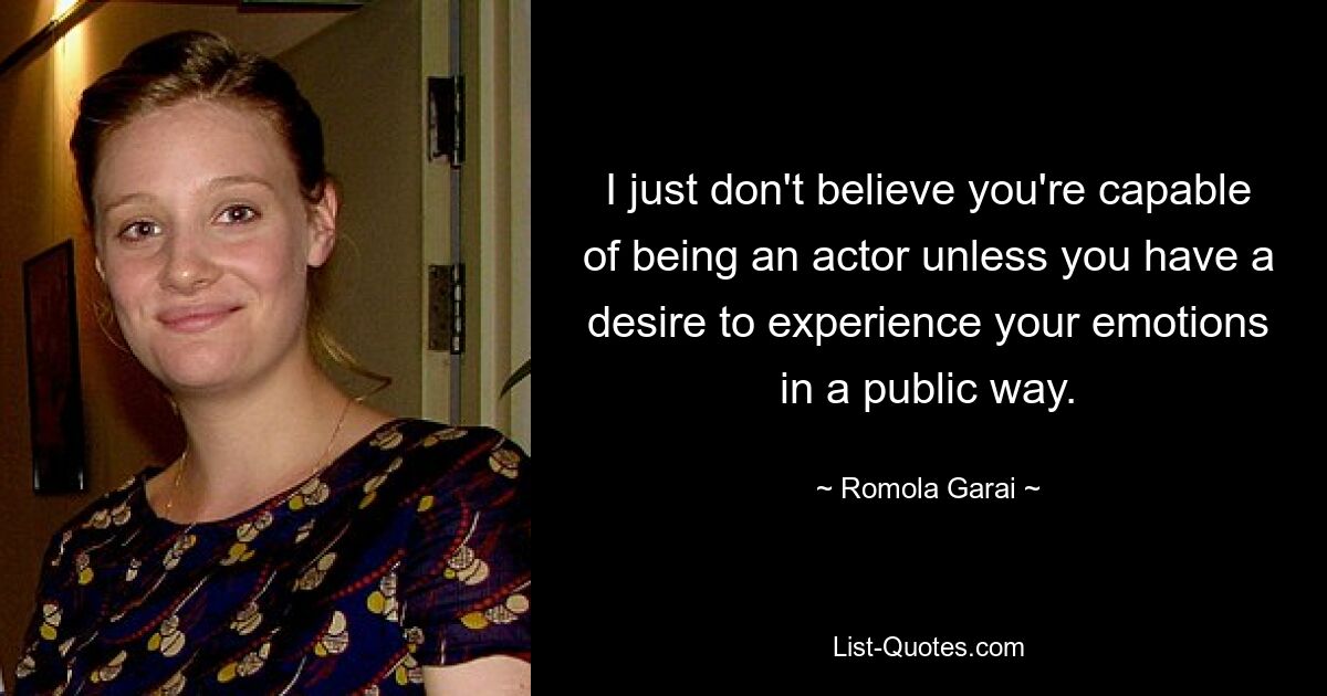 I just don't believe you're capable of being an actor unless you have a desire to experience your emotions in a public way. — © Romola Garai