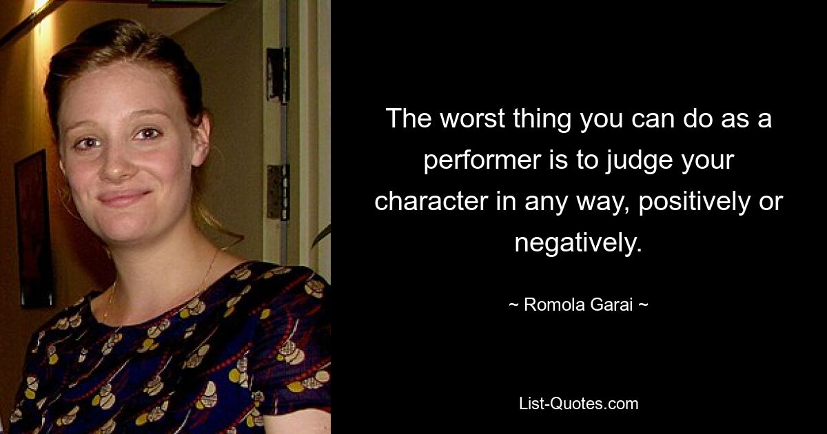 The worst thing you can do as a performer is to judge your character in any way, positively or negatively. — © Romola Garai