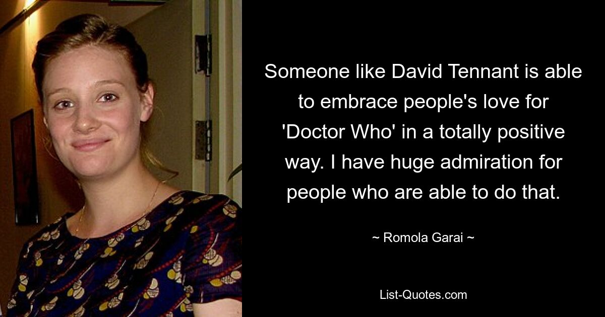 Someone like David Tennant is able to embrace people's love for 'Doctor Who' in a totally positive way. I have huge admiration for people who are able to do that. — © Romola Garai