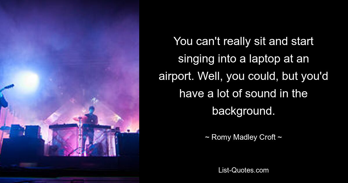 You can't really sit and start singing into a laptop at an airport. Well, you could, but you'd have a lot of sound in the background. — © Romy Madley Croft