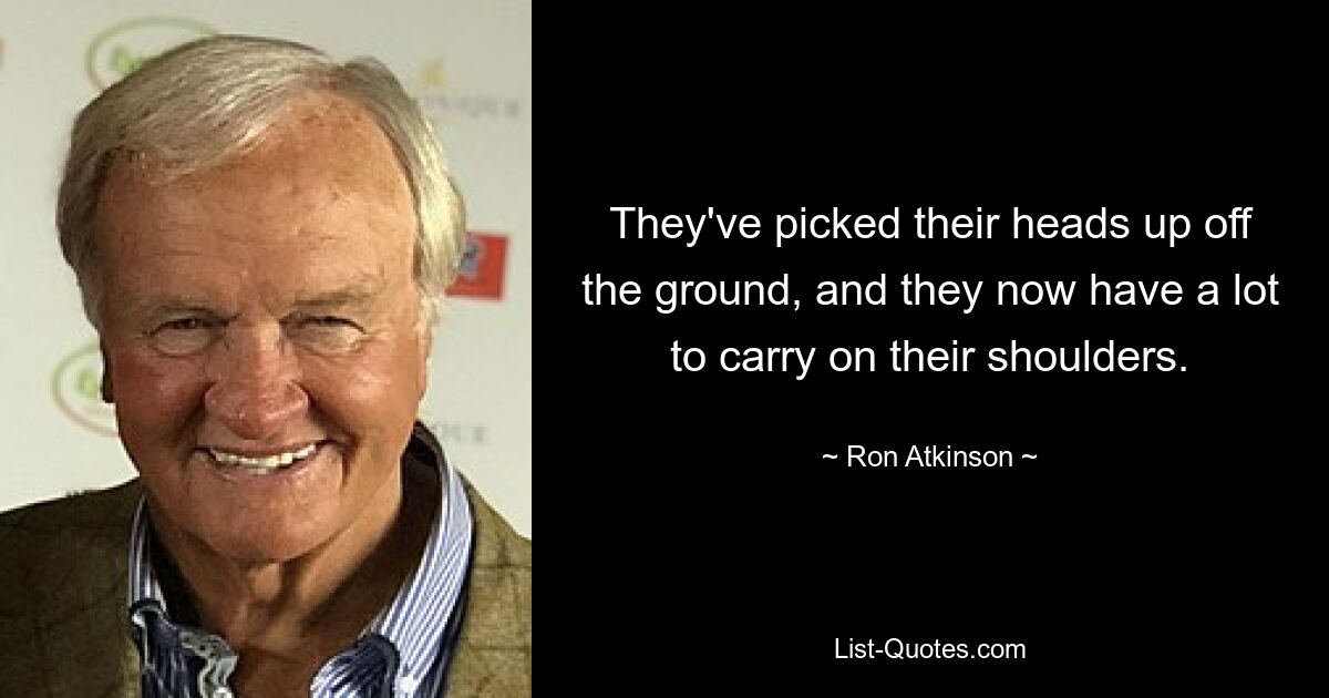 They've picked their heads up off the ground, and they now have a lot to carry on their shoulders. — © Ron Atkinson