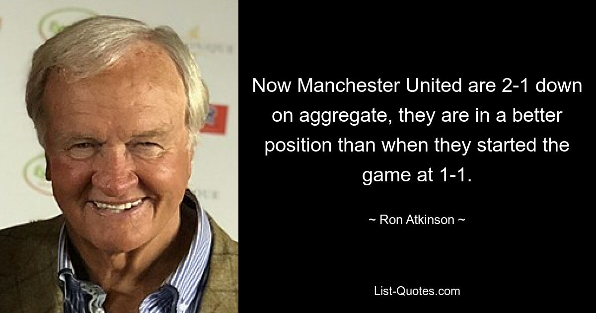 Now Manchester United are 2-1 down on aggregate, they are in a better position than when they started the game at 1-1. — © Ron Atkinson