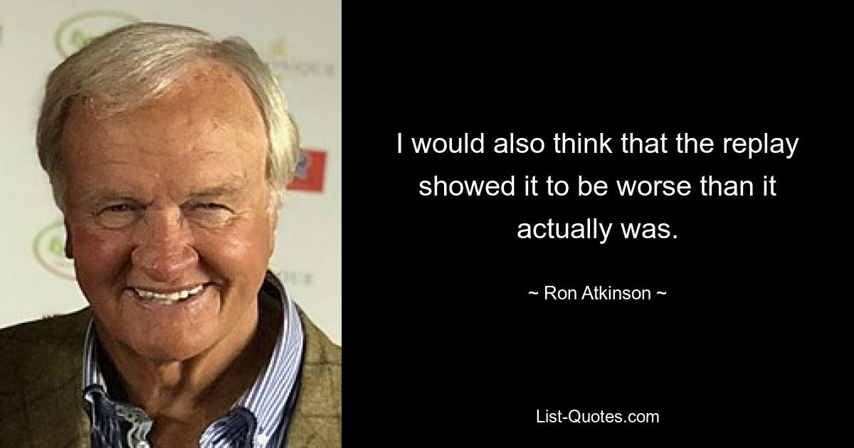 I would also think that the replay showed it to be worse than it actually was. — © Ron Atkinson