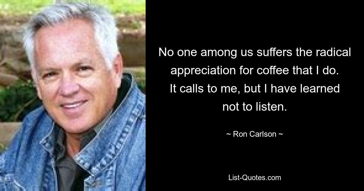 No one among us suffers the radical appreciation for coffee that I do. It calls to me, but I have learned not to listen. — © Ron Carlson