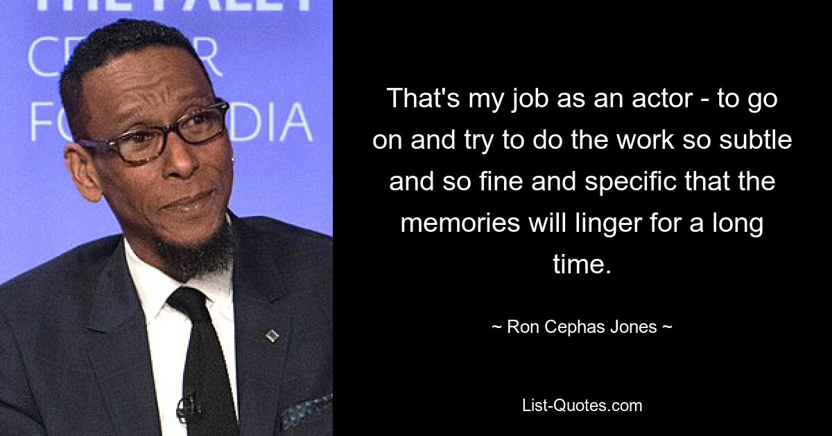 That's my job as an actor - to go on and try to do the work so subtle and so fine and specific that the memories will linger for a long time. — © Ron Cephas Jones