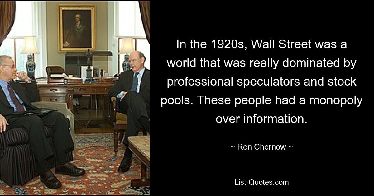 In the 1920s, Wall Street was a world that was really dominated by professional speculators and stock pools. These people had a monopoly over information. — © Ron Chernow