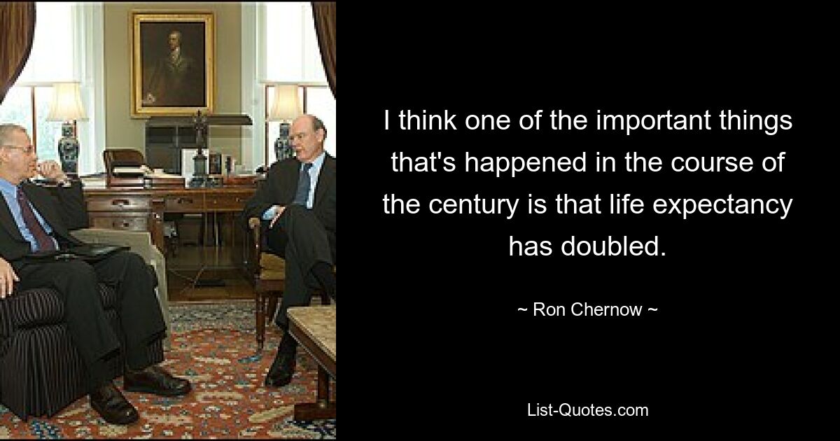 I think one of the important things that's happened in the course of the century is that life expectancy has doubled. — © Ron Chernow