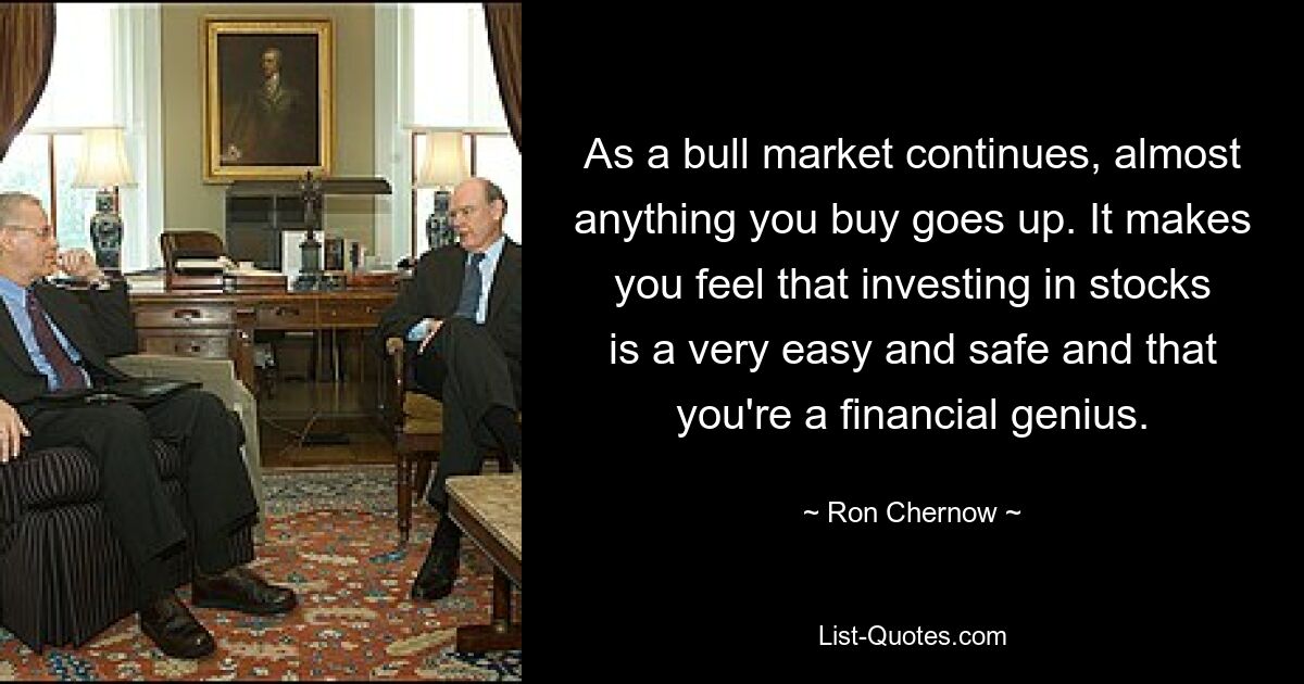 As a bull market continues, almost anything you buy goes up. It makes you feel that investing in stocks is a very easy and safe and that you're a financial genius. — © Ron Chernow