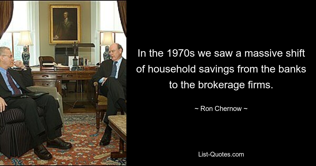 In the 1970s we saw a massive shift of household savings from the banks to the brokerage firms. — © Ron Chernow