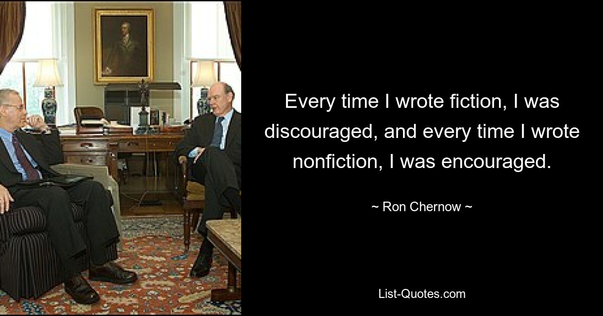 Every time I wrote fiction, I was discouraged, and every time I wrote nonfiction, I was encouraged. — © Ron Chernow