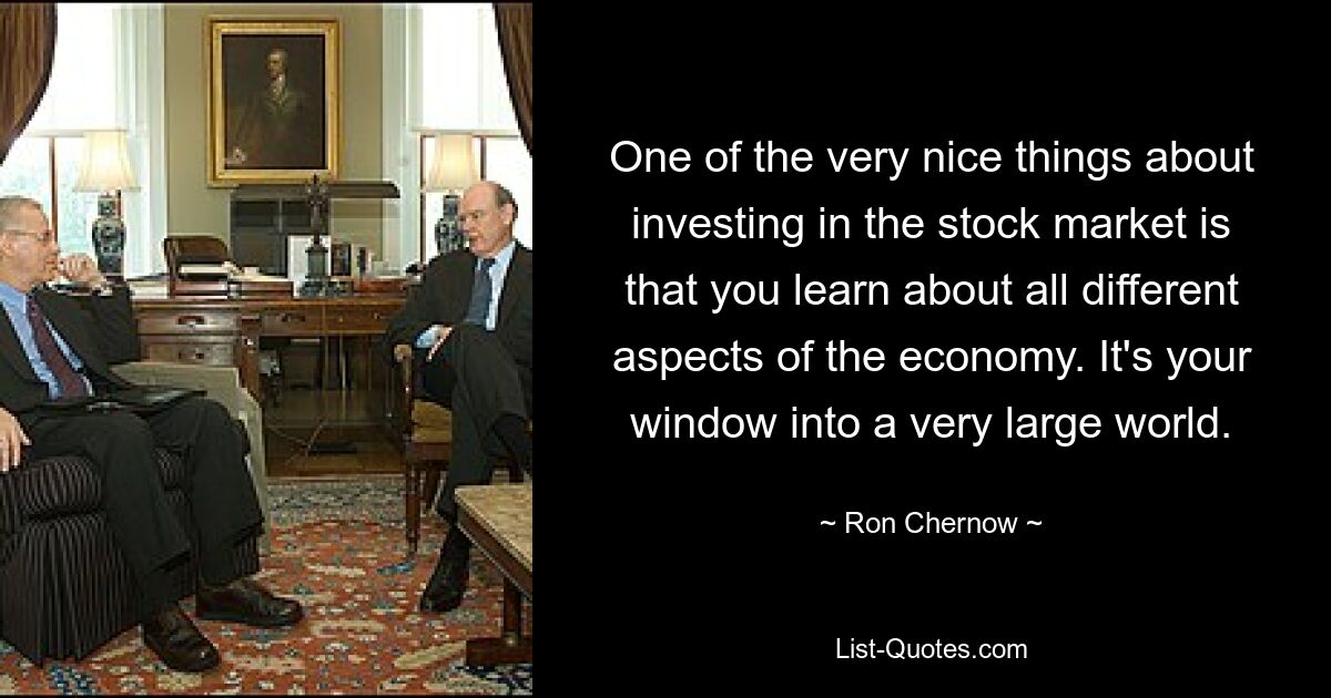 One of the very nice things about investing in the stock market is that you learn about all different aspects of the economy. It's your window into a very large world. — © Ron Chernow