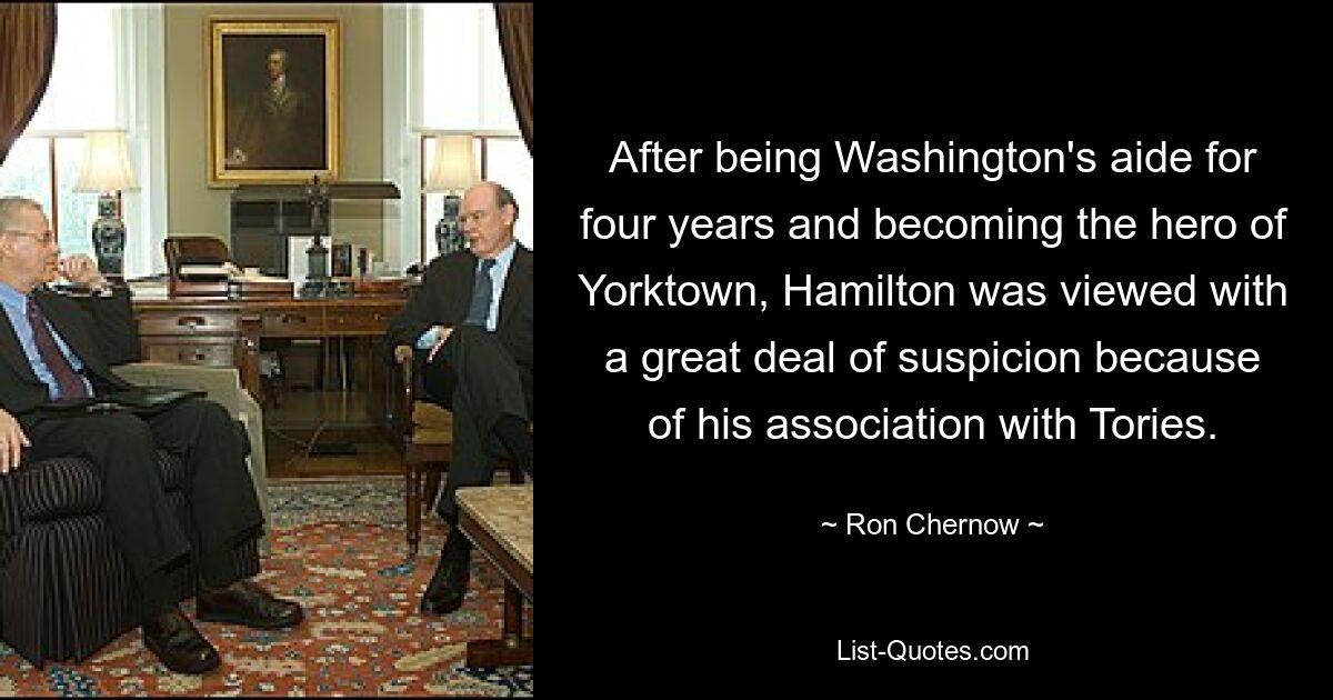 After being Washington's aide for four years and becoming the hero of Yorktown, Hamilton was viewed with a great deal of suspicion because of his association with Tories. — © Ron Chernow